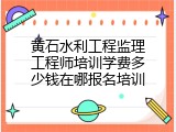 黄石水利工程监理工程师培训学费多少钱在哪报名培训