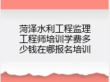 菏泽水利工程监理工程师培训学费多少钱在哪报名培训