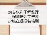 烟台水利工程监理工程师培训学费多少钱在哪报名培训