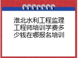 淮北水利工程监理工程师培训学费多少钱在哪报名培训