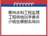 衢州水利工程监理工程师培训学费多少钱在哪报名培训