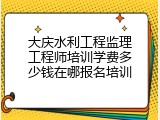 大庆水利工程监理工程师培训学费多少钱在哪报名培训