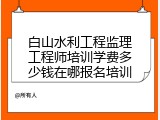 白山水利工程监理工程师培训学费多少钱在哪报名培训