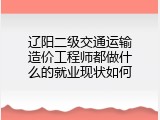 辽阳二级交通运输造价工程师都做什么的就业现状如何
