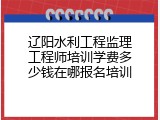 辽阳水利工程监理工程师培训学费多少钱在哪报名培训