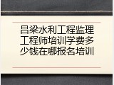 吕梁水利工程监理工程师培训学费多少钱在哪报名培训