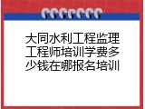大同水利工程监理工程师培训学费多少钱在哪报名培训