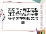 秦皇岛水利工程监理工程师培训学费多少钱在哪报名培训