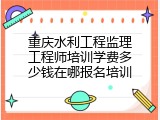 重庆水利工程监理工程师培训学费多少钱在哪报名培训