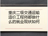 重庆二级交通运输造价工程师都做什么的就业现状如何