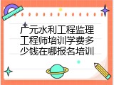 广元水利工程监理工程师培训学费多少钱在哪报名培训