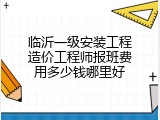 临沂一级安装工程造价工程师报班费用多少钱哪里好