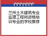 兰州土木建筑专业监理工程师资格培训专业的学校推荐