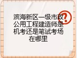 滨海新区一级市政公用工程建造师是机考还是笔试考场在哪里