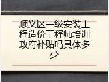 顺义区一级安装工程造价工程师培训政府补贴吗具体多少