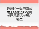 通州区一级市政公用工程建造师是机考还是笔试考场在哪里