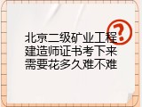 北京二级矿业工程建造师证书考下来需要花多久难不难