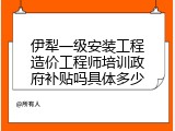 伊犁一级安装工程造价工程师培训政府补贴吗具体多少