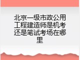 北京一级市政公用工程建造师是机考还是笔试考场在哪里