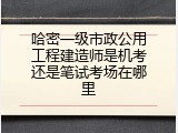 哈密一级市政公用工程建造师是机考还是笔试考场在哪里