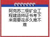 阿克苏二级矿业工程建造师证书考下来需要花多久难不难