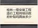 桂林一级安装工程造价工程师培训政府补贴吗具体多少