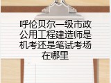 呼伦贝尔一级市政公用工程建造师是机考还是笔试考场在哪里