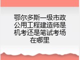 鄂尔多斯一级市政公用工程建造师是机考还是笔试考场在哪里