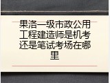 果洛一级市政公用工程建造师是机考还是笔试考场在哪里
