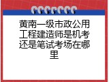 黄南一级市政公用工程建造师是机考还是笔试考场在哪里