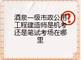 酒泉一级市政公用工程建造师是机考还是笔试考场在哪里