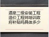 酒泉二级安装工程造价工程师培训政府补贴吗具体多少