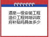 酒泉一级安装工程造价工程师培训政府补贴吗具体多少