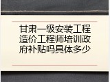 甘肃一级安装工程造价工程师培训政府补贴吗具体多少