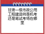 甘肃一级市政公用工程建造师是机考还是笔试考场在哪里