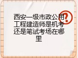 西安一级市政公用工程建造师是机考还是笔试考场在哪里
