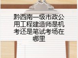 黔西南一级市政公用工程建造师是机考还是笔试考场在哪里