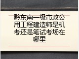 黔东南一级市政公用工程建造师是机考还是笔试考场在哪里