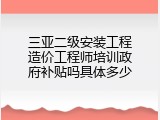 三亚二级安装工程造价工程师培训政府补贴吗具体多少