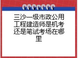 三沙一级市政公用工程建造师是机考还是笔试考场在哪里