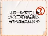 河源一级安装工程造价工程师培训政府补贴吗具体多少