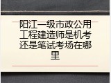 阳江一级市政公用工程建造师是机考还是笔试考场在哪里