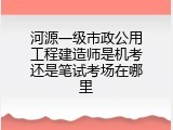 河源一级市政公用工程建造师是机考还是笔试考场在哪里