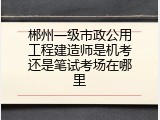 郴州一级市政公用工程建造师是机考还是笔试考场在哪里