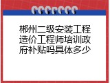 郴州二级安装工程造价工程师培训政府补贴吗具体多少