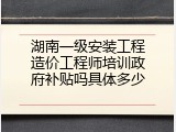 湖南一级安装工程造价工程师培训政府补贴吗具体多少