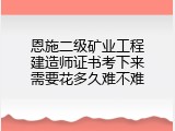 恩施二级矿业工程建造师证书考下来需要花多久难不难
