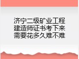 济宁二级矿业工程建造师证书考下来需要花多久难不难