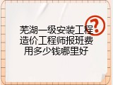 芜湖一级安装工程造价工程师报班费用多少钱哪里好