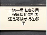 上饶一级市政公用工程建造师是机考还是笔试考场在哪里
